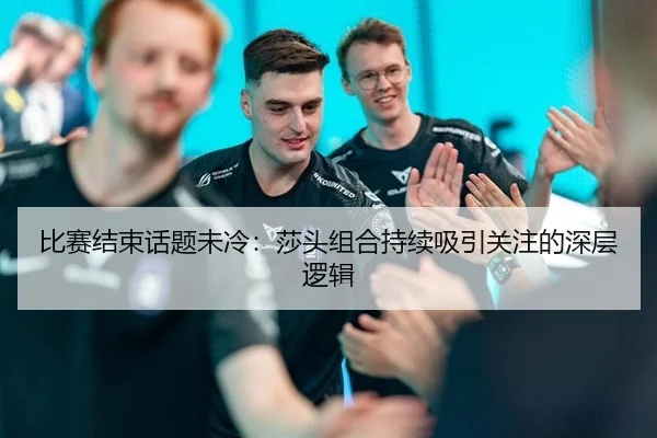 比赛结束话题未冷：莎头组合持续吸引关注的深层逻辑