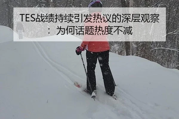 TES战绩持续引发热议的深层观察：为何话题热度不减